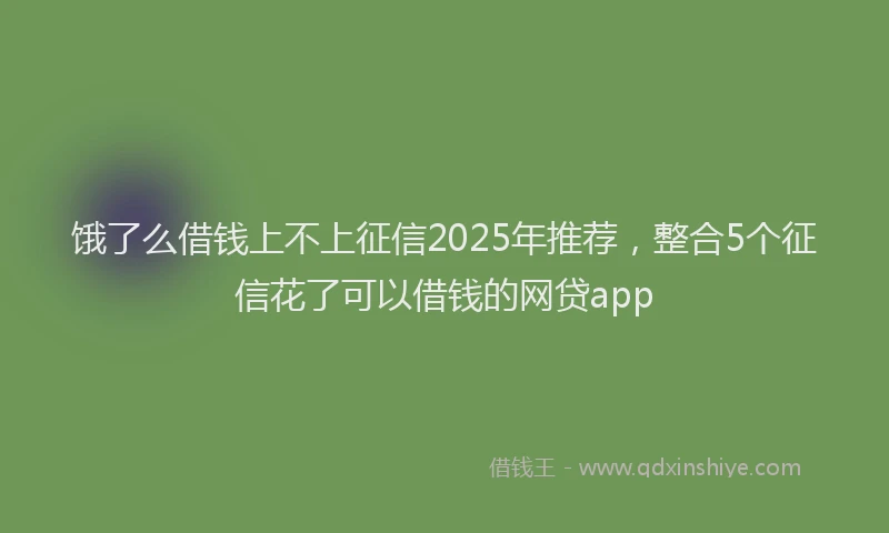 饿了么借钱上不上征信2025年推荐，整合5个征信花了可以借钱的网贷app