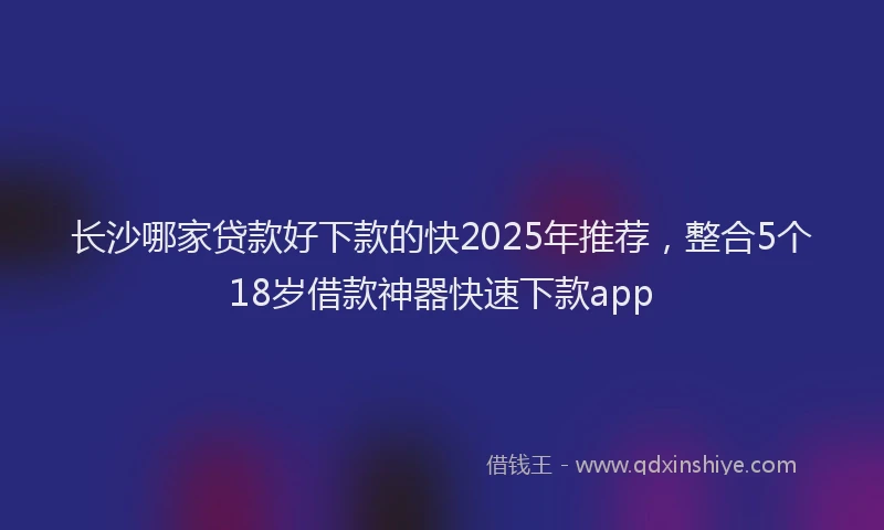 长沙哪家贷款好下款的快2025年推荐，整合5个18岁借款神器快速下款app