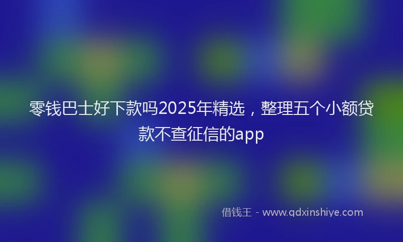 零钱巴士好下款吗2025年精选，整理五个小额贷款不查征信的app
