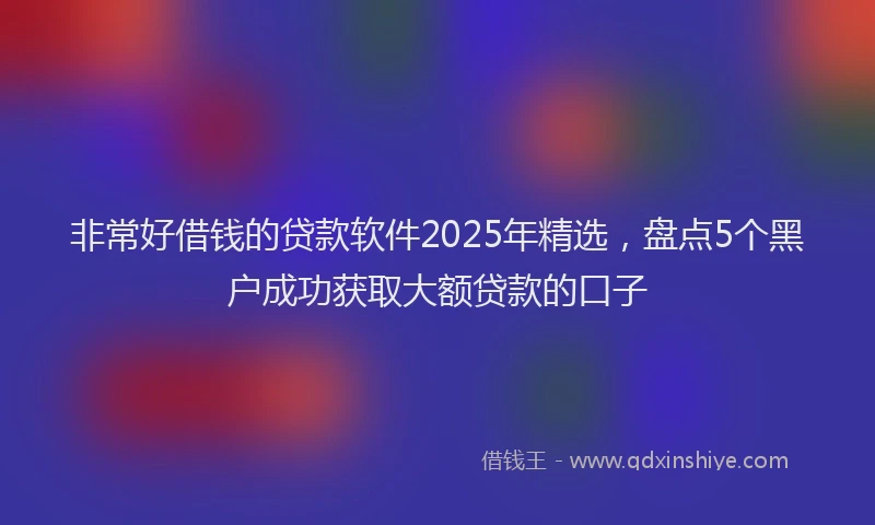 非常好借钱的贷款软件2025年精选，盘点5个黑户成功获取大额贷款的口子