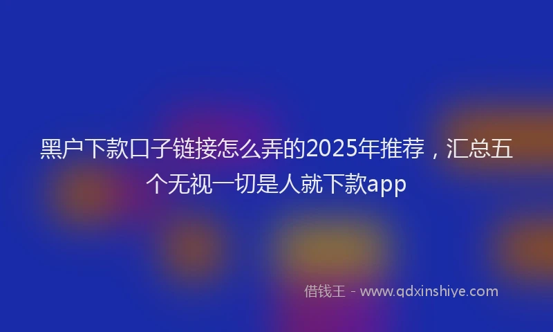黑户下款口子链接怎么弄的2025年推荐，汇总五个无视一切是人就下款app