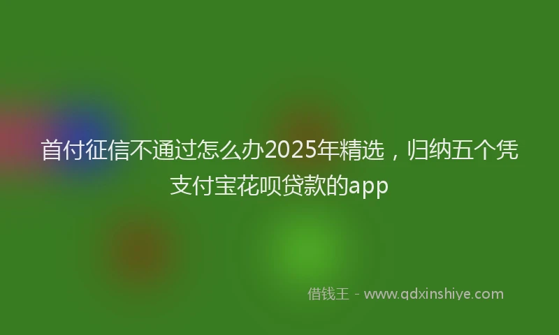 首付征信不通过怎么办2025年精选，归纳五个凭支付宝花呗贷款的app
