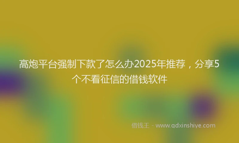 高炮平台强制下款了怎么办2025年推荐，分享5个不看征信的借钱软件