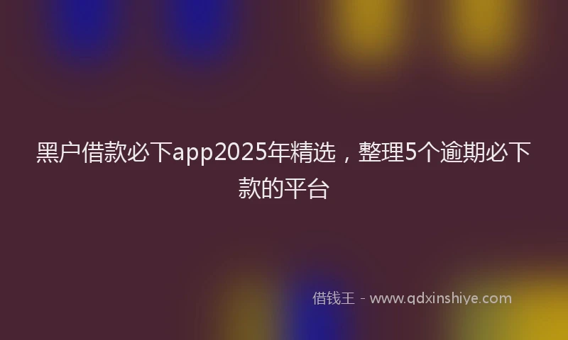 黑户借款必下app2025年精选，整理5个逾期必下款的平台