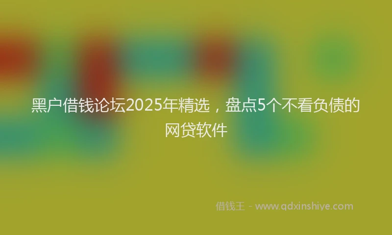 黑户借钱论坛2025年精选，盘点5个不看负债的网贷软件
