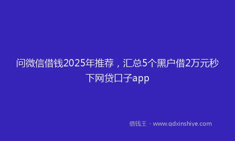 问微信借钱2025年推荐，汇总5个黑户借2万元秒下网贷口子app
