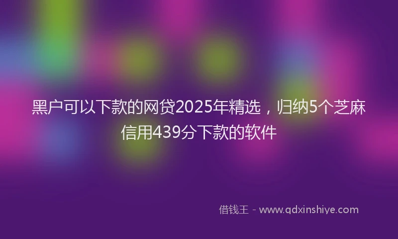 黑户可以下款的网贷2025年精选，归纳5个芝麻信用439分下款的软件