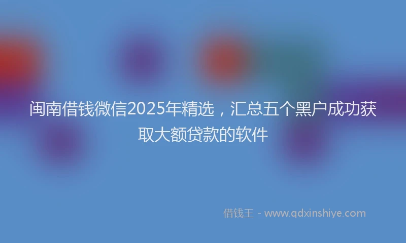 闽南借钱微信2025年精选，汇总五个黑户成功获取大额贷款的软件