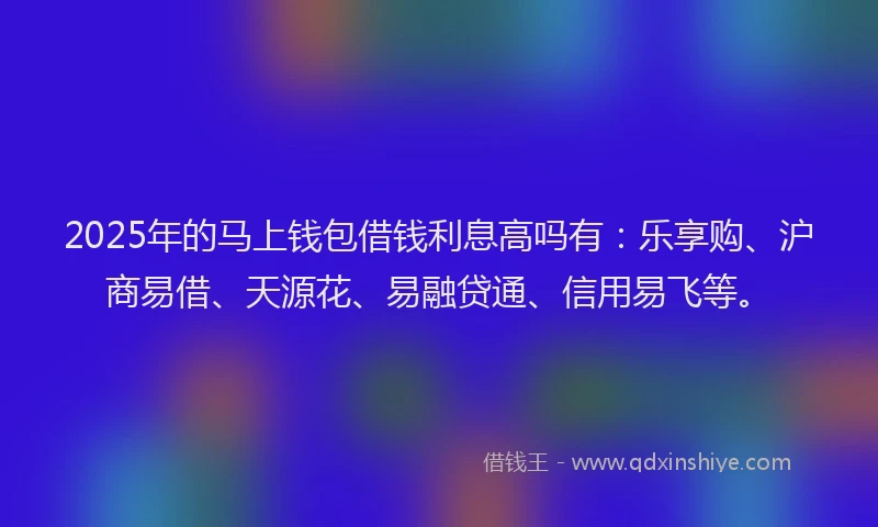 2025年的马上钱包借钱利息高吗有：乐享购、沪商易借、天源花、易融贷通、信用易飞等。