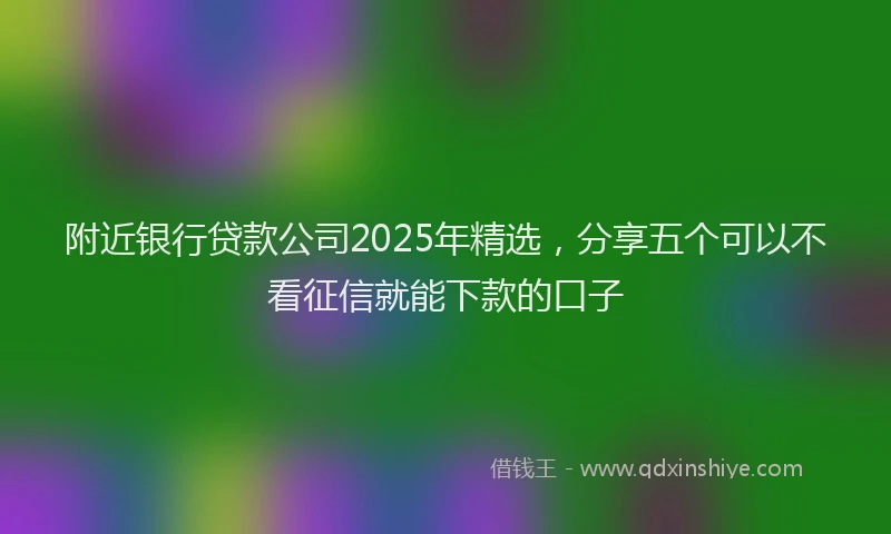 附近银行贷款公司2025年精选，分享五个可以不看征信就能下款的口子