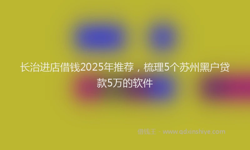 长治进店借钱2025年推荐，梳理5个苏州黑户贷款5万的软件