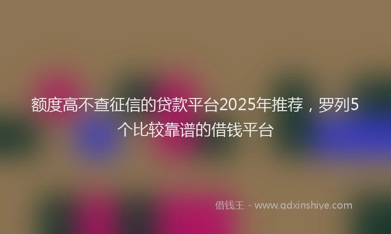 额度高不查征信的贷款平台2025年推荐，罗列5个比较靠谱的借钱平台
