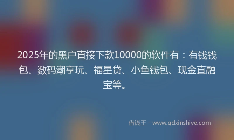 2025年的黑户直接下款10000的软件有：有钱钱包、数码潮享玩、福星贷、小鱼钱包、现金直融宝等。