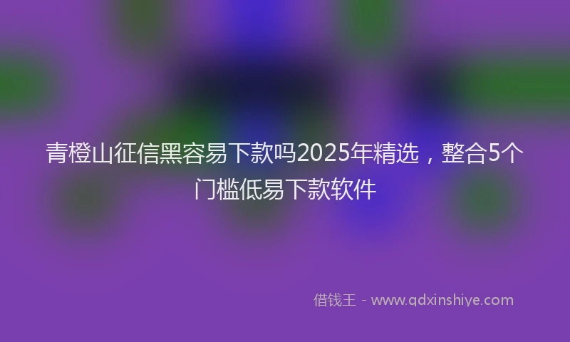 青橙山征信黑容易下款吗2025年精选，整合5个门槛低易下款软件