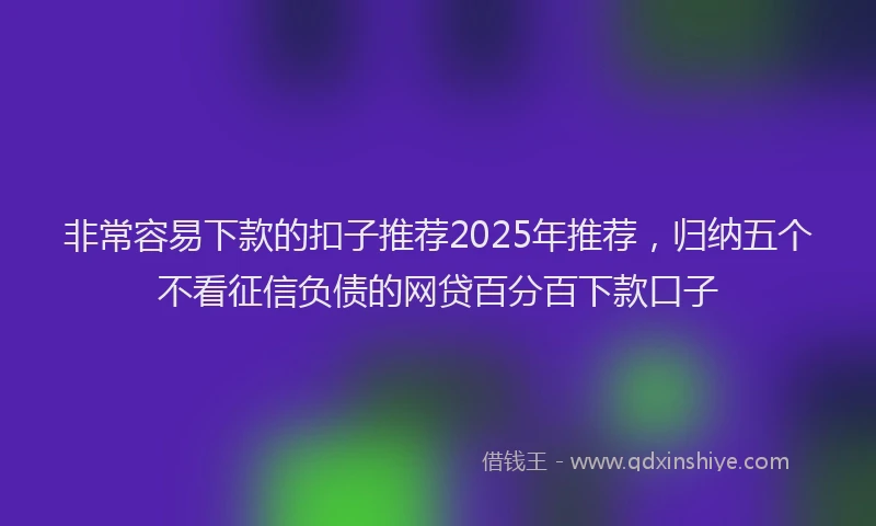 非常容易下款的扣子推荐2025年推荐，归纳五个不看征信负债的网贷百分百下款口子