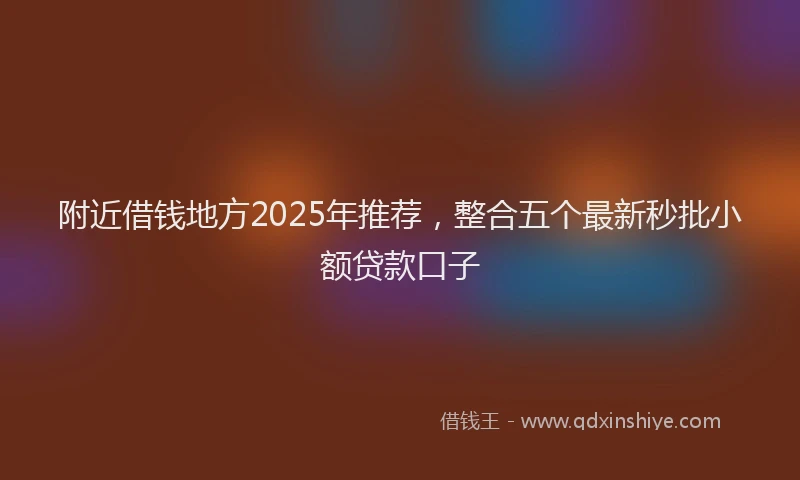 附近借钱地方2025年推荐，整合五个最新秒批小额贷款口子