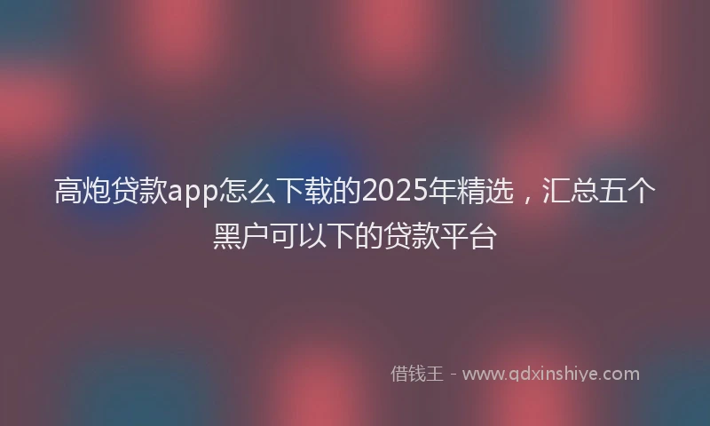 高炮贷款app怎么下载的2025年精选，汇总五个黑户可以下的贷款平台
