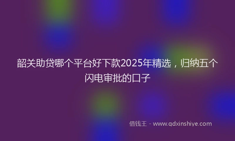 韶关助贷哪个平台好下款2025年精选，归纳五个闪电审批的口子