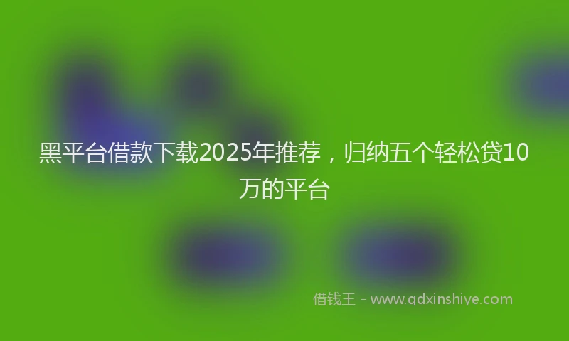 黑平台借款下载2025年推荐，归纳五个轻松贷10万的平台