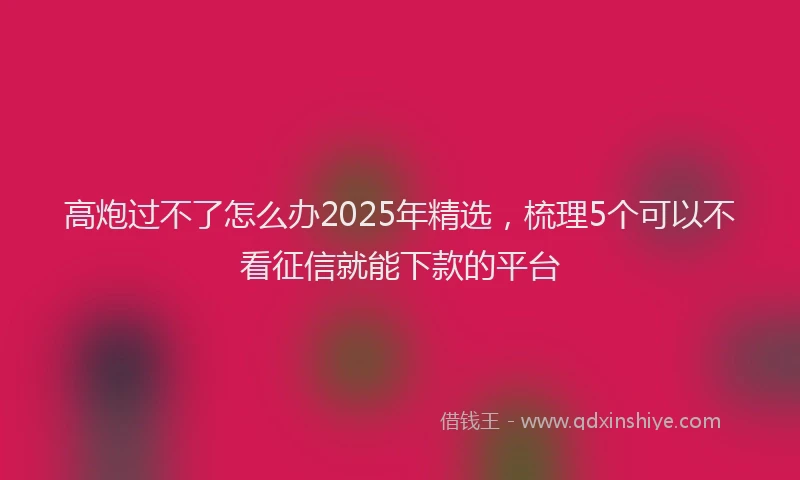 高炮过不了怎么办2025年精选，梳理5个可以不看征信就能下款的平台
