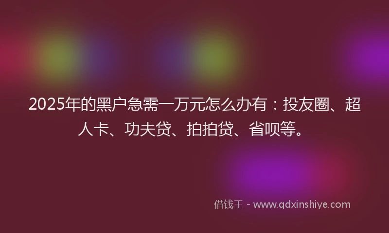 2025年的黑户急需一万元怎么办有：投友圈、超人卡、功夫贷、拍拍贷、省呗等。