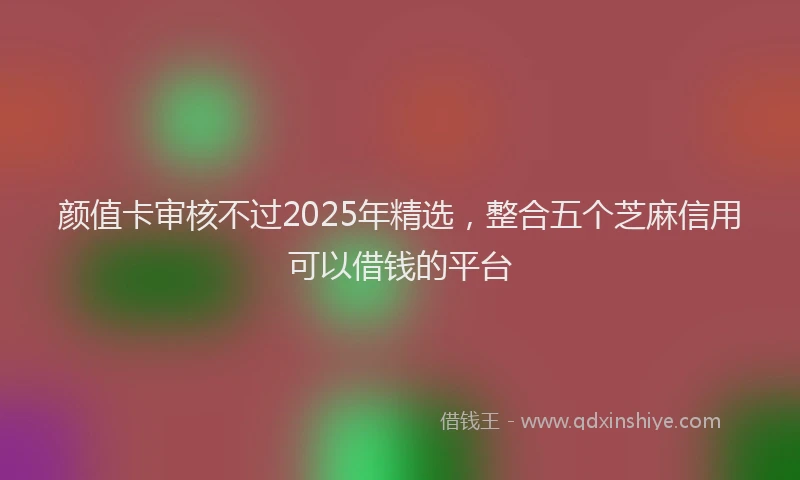 颜值卡审核不过2025年精选，整合五个芝麻信用可以借钱的平台
