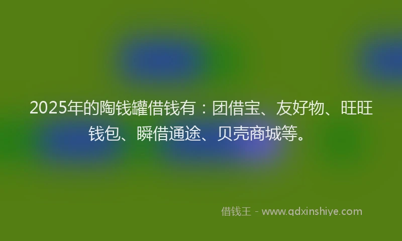 2025年的陶钱罐借钱有：团借宝、友好物、旺旺钱包、瞬借通途、贝壳商城等。
