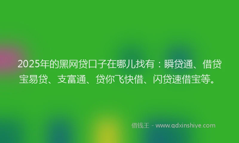 2025年的黑网贷口子在哪儿找有：瞬贷通、借贷宝易贷、支富通、贷你飞快借、闪贷速借宝等。