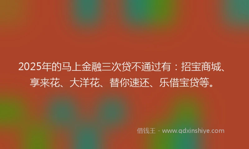 2025年的马上金融三次贷不通过有：招宝商城、享来花、大洋花、替你速还、乐借宝贷等。