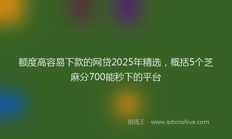额度高容易下款的网贷2025年精选，概括5个芝麻分700能秒下的平台
