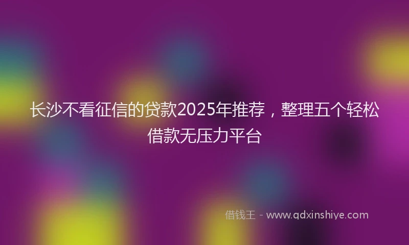 长沙不看征信的贷款2025年推荐，整理五个轻松借款无压力平台