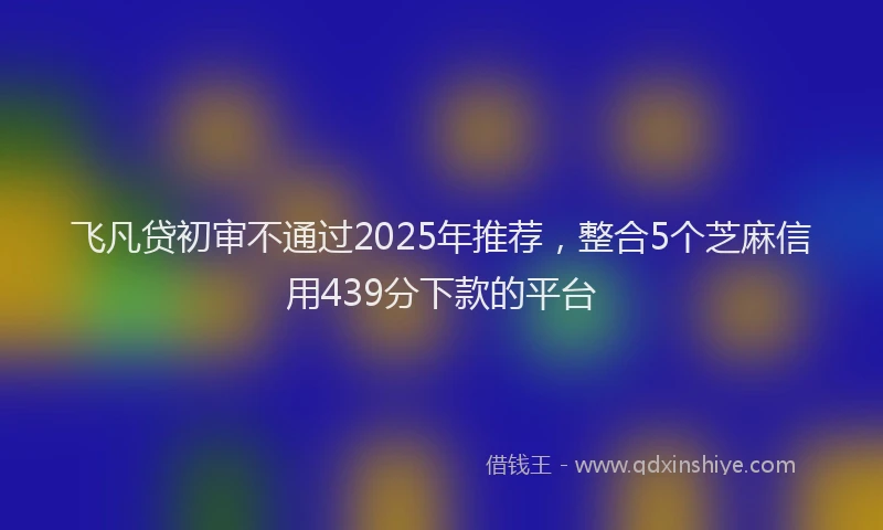 飞凡贷初审不通过2025年推荐，整合5个芝麻信用439分下款的平台