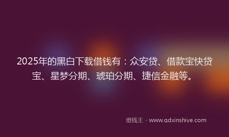 2025年的黑白下载借钱有：众安贷、借款宝快贷宝、星梦分期、琥珀分期、捷信金融等。