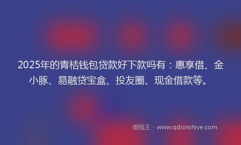 2025年的青桔钱包贷款好下款吗有：惠享借、金小豚、易融贷宝盒、投友圈、现金借款等。