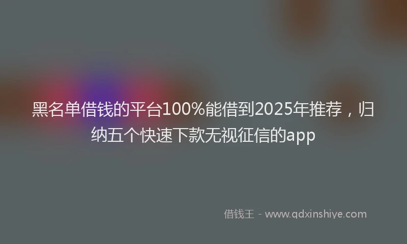 黑名单借钱的平台100%能借到2025年推荐，归纳五个快速下款无视征信的app