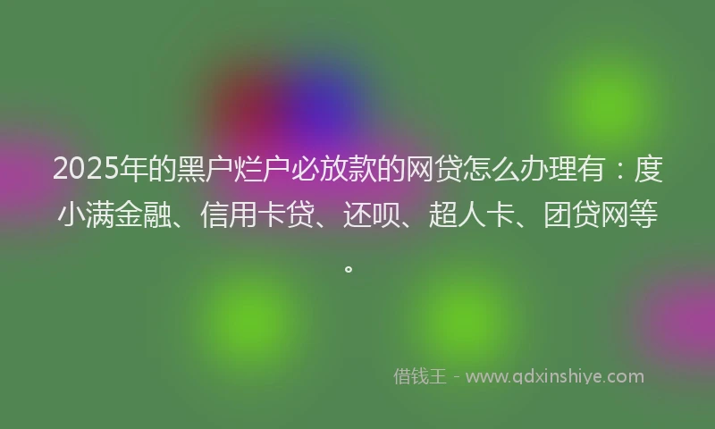 2025年的黑户烂户必放款的网贷怎么办理有：度小满金融、信用卡贷、还呗、超人卡、团贷网等。