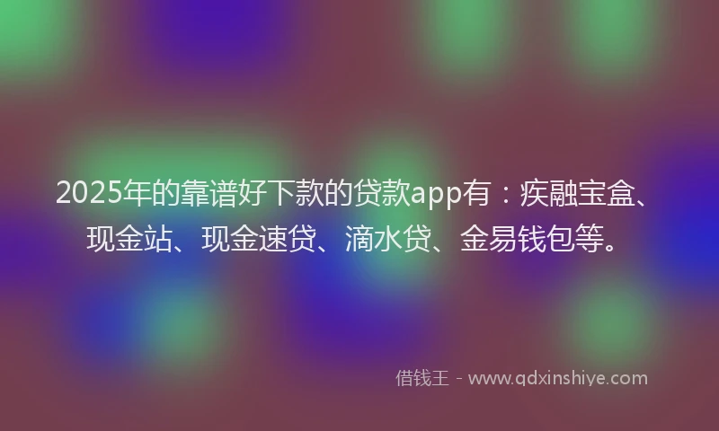 2025年的靠谱好下款的贷款app有：疾融宝盒、现金站、现金速贷、滴水贷、金易钱包等。