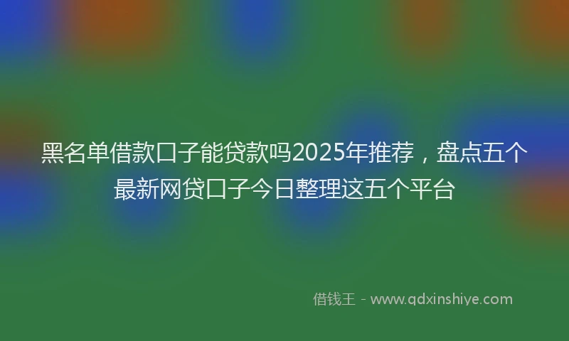 黑名单借款口子能贷款吗2025年推荐，盘点五个最新网贷口子今日整理这五个平台