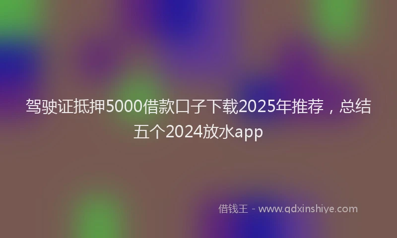 驾驶证抵押5000借款口子下载2025年推荐，总结五个2024放水app