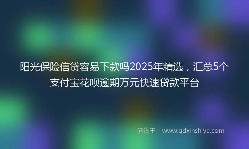阳光保险信贷容易下款吗2025年精选，汇总5个支付宝花呗逾期万元快速贷款平台