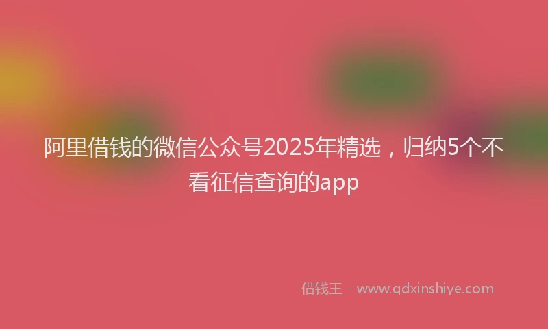 阿里借钱的微信公众号2025年精选，归纳5个不看征信查询的app