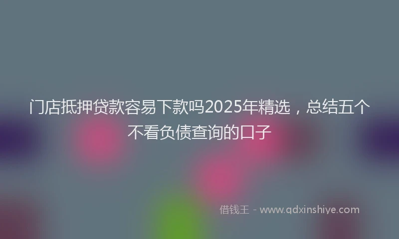 门店抵押贷款容易下款吗2025年精选，总结五个不看负债查询的口子