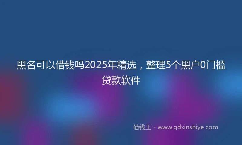 黑名可以借钱吗2025年精选，整理5个黑户0门槛贷款软件