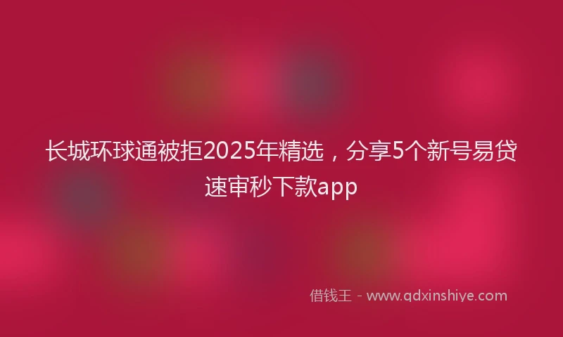 长城环球通被拒2025年精选，分享5个新号易贷速审秒下款app