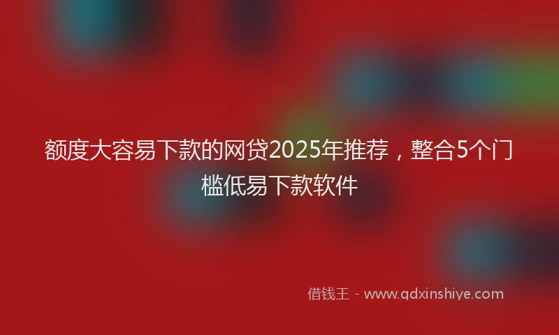 额度大容易下款的网贷2025年推荐，整合5个门槛低易下款软件