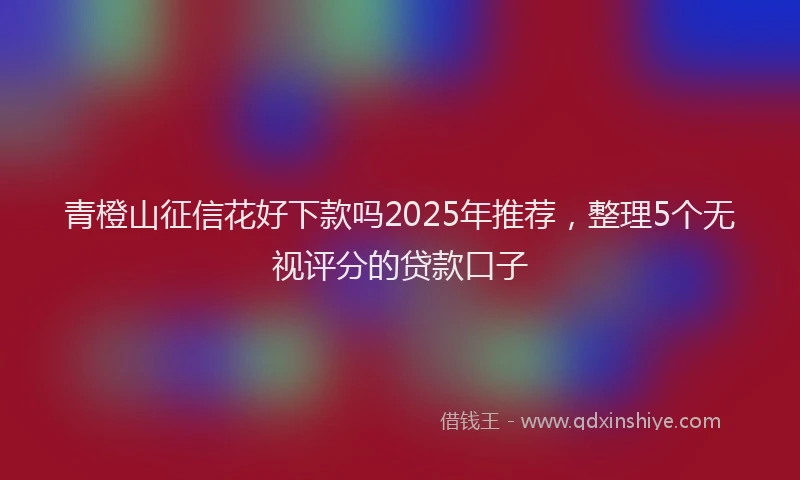 青橙山征信花好下款吗2025年推荐，整理5个无视评分的贷款口子