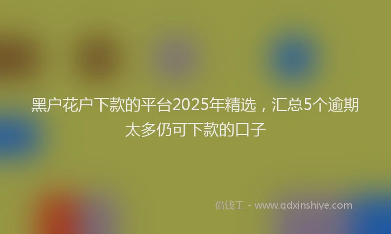 黑户花户下款的平台2025年精选，汇总5个逾期太多仍可下款的口子