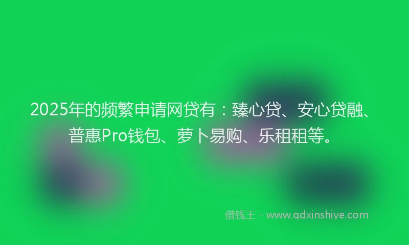 2025年的频繁申请网贷有：臻心贷、安心贷融、普惠Pro钱包、萝卜易购、乐租租等。
