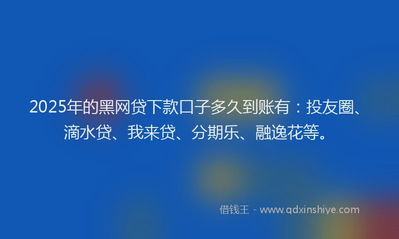 2025年的黑网贷下款口子多久到账有：投友圈、滴水贷、我来贷、分期乐、融逸花等。