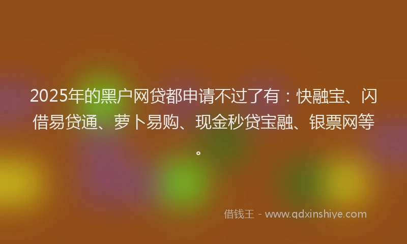 2025年的黑户网贷都申请不过了有：快融宝、闪借易贷通、萝卜易购、现金秒贷宝融、银票网等。